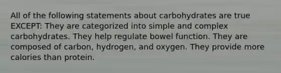 All of the following statements about carbohydrates are true EXCEPT: They are categorized into simple and complex carbohydrates. They help regulate bowel function. They are composed of carbon, hydrogen, and oxygen. They provide more calories than protein.