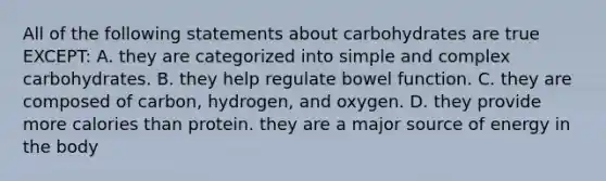 All of the following statements about carbohydrates are true EXCEPT: A. they are categorized into simple and complex carbohydrates. B. they help regulate bowel function. C. they are composed of carbon, hydrogen, and oxygen. D. they provide more calories than protein. they are a major source of energy in the body