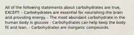 All of the following statements about carbohydrates are true, EXCEPT: - Carbohydrates are essential for nourishing the brain and providing energy. - The most abundant carbohydrate in the human body is glucose - Carbohydrates can help keep the body fit and lean. - Carbohydrates are inorganic compounds.