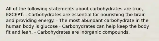 All of the following statements about carbohydrates are true, EXCEPT: - Carbohydrates are essential for nourishing the brain and providing energy. - The most abundant carbohydrate in the human body is glucose - Carbohydrates can help keep the body fit and lean. - Carbohydrates are inorganic compounds.