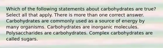 Which of the following statements about carbohydrates are true? Select all that apply. There is more than one correct answer. Carbohydrates are commonly used as a source of energy by many organisms. Carbohydrates are inorganic molecules. Polysaccharides are carbohydrates. Complex carbohydrates are called sugars.