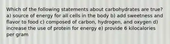 Which of the following statements about carbohydrates are true? a) source of energy for all cells in the body b) add sweetness and flavor to food c) composed of carbon, hydrogen, and oxygen d) increase the use of protein for energy e) provide 6 kilocalories per gram