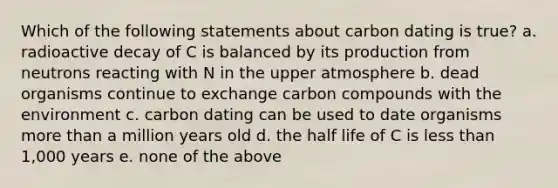 Which of the following statements about carbon dating is true? a. radioactive decay of C is balanced by its production from neutrons reacting with N in the upper atmosphere b. dead organisms continue to exchange carbon compounds with the environment c. carbon dating can be used to date organisms more than a million years old d. the half life of C is less than 1,000 years e. none of the above