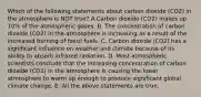 Which of the following statements about carbon dioxide (CO2) in the atmosphere is NOT true? A.Carbon dioxide (CO2) makes up 10% of the atmospheric gases. B. The concentration of carbon dioxide (CO2) in the atmosphere is increasing as a result of the increased burning of fossil fuels. C. Carbon dioxide (CO2) has a significant influence on weather and climate because of its ability to absorb infrared radiation. D. Most atmospheric scientists conclude that the increasing concentration of carbon dioxide (CO2) in the atmosphere is causing the lower atmosphere to warm up enough to produce significant global climate change. E. All the above statements are true.