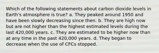 Which of the following statements about carbon dioxide levels in <a href='https://www.questionai.com/knowledge/kRonPjS5DU-earths-atmosphere' class='anchor-knowledge'>earth's atmosphere</a> is true? a. They peaked around 1950 and have been slowly decreasing since then. b. They are high now but are not higher than the highest estimated levels during the last 420,000 years. c. They are estimated to be higher now than at any time in the past 420,000 years. d. They began to decrease when the use of CFCs stopped.