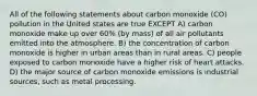 All of the following statements about carbon monoxide (CO) pollution in the United states are true EXCEPT A) carbon monoxide make up over 60% (by mass) of all air pollutants emitted into the atmosphere. B) the concentration of carbon monoxide is higher in urban areas than in rural areas. C) people exposed to carbon monoxide have a higher risk of heart attacks. D) the major source of carbon monoxide emissions is industrial sources, such as metal processing.