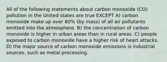 All of the following statements about carbon monoxide (CO) pollution in the United states are true EXCEPT A) carbon monoxide make up over 60% (by mass) of all air pollutants emitted into the atmosphere. B) the concentration of carbon monoxide is higher in urban areas than in rural areas. C) people exposed to carbon monoxide have a higher risk of heart attacks. D) the major source of carbon monoxide emissions is industrial sources, such as metal processing.