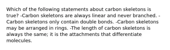 Which of the following statements about carbon skeletons is true? -Carbon skeletons are always linear and never branched. -Carbon skeletons only contain double bonds. -Carbon skeletons may be arranged in rings. -The length of carbon skeletons is always the same; it is the attachments that differentiate molecules.