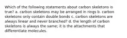 Which of the following statements about carbon skeletons is true? a. carbon skeletons may be arranged in rings b. carbon skeletons only contain double bonds c. carbon skeletons are always linear and never branched? d. the length of carbon skeletons is always the same; it is the attachments that differentiate molecules.