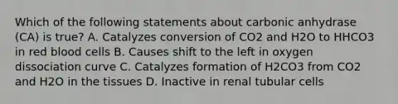 Which of the following statements about carbonic anhydrase (CA) is true? A. Catalyzes conversion of CO2 and H2O to HHCO3 in red blood cells B. Causes shift to the left in oxygen dissociation curve C. Catalyzes formation of H2CO3 from CO2 and H2O in the tissues D. Inactive in renal tubular cells