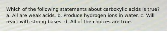 Which of the following statements about carboxylic acids is true? a. All are weak acids. b. Produce hydrogen ions in water. c. Will react with strong bases. d. All of the choices are true.