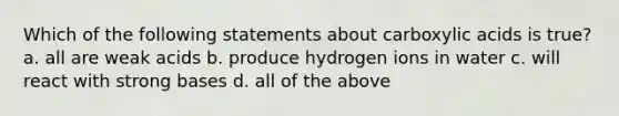 Which of the following statements about carboxylic acids is true? a. all are weak acids b. produce hydrogen ions in water c. will react with strong bases d. all of the above