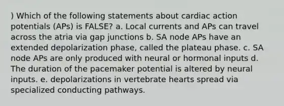 ) Which of the following statements about cardiac action potentials (APs) is FALSE? a. Local currents and APs can travel across the atria via gap junctions b. SA node APs have an extended depolarization phase, called the plateau phase. c. SA node APs are only produced with neural or hormonal inputs d. The duration of the pacemaker potential is altered by neural inputs. e. depolarizations in vertebrate hearts spread via specialized conducting pathways.