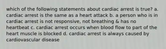 which of the following statements about cardiac arrest is true? a. cardiac arrest is the same as a heart attack b. a person who is in cardiac arrest is not responsive, not breathing & has no heartbeat c. cardiac arrest occurs when blood flow to part of the heart muscle is blocked d. cardiac arrest is always caused by cardiovascular disease