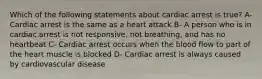 Which of the following statements about cardiac arrest is true? A- Cardiac arrest is the same as a heart attack B- A person who is in cardiac arrest is not responsive, not breathing, and has no heartbeat C- Cardiac arrest occurs when the blood flow to part of the heart muscle is blocked D- Cardiac arrest is always caused by cardiovascular disease