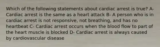 Which of the following statements about cardiac arrest is true? A- Cardiac arrest is the same as a heart attack B- A person who is in cardiac arrest is not responsive, not breathing, and has no heartbeat C- Cardiac arrest occurs when the blood flow to part of the heart muscle is blocked D- Cardiac arrest is always caused by cardiovascular disease