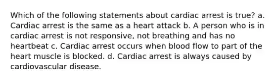 Which of the following statements about cardiac arrest is true? a. Cardiac arrest is the same as a heart attack b. A person who is in cardiac arrest is not responsive, not breathing and has no heartbeat c. Cardiac arrest occurs when blood flow to part of the heart muscle is blocked. d. Cardiac arrest is always caused by cardiovascular disease.