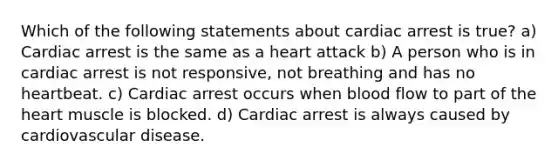 Which of the following statements about cardiac arrest is true? a) Cardiac arrest is the same as a heart attack b) A person who is in cardiac arrest is not responsive, not breathing and has no heartbeat. c) Cardiac arrest occurs when blood flow to part of the heart muscle is blocked. d) Cardiac arrest is always caused by cardiovascular disease.