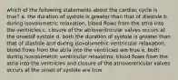 which of the following statements about the cardiac cycle is true? a. the duration of systole is greater than that of diastole b. during isovolumetric relaxation, blood flows from the atria into the ventricles c. closure of the atrioventricular valves occurs at the onsetof systole d. both the duration of systole is greater than that of diastole and during isovolumetric ventricular relaxation, blood flows from the atria into the ventricles are true e. both during isovolumetric ventricular relaxstino, blood flows from the atria into the ventricles and closure of the atrioventricular valves occurs at the onset of systole are true