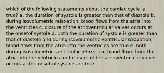 which of the following statements about the cardiac cycle is true? a. the duration of systole is greater than that of diastole b. during isovolumetric relaxation, blood flows from the atria into the ventricles c. closure of the atrioventricular valves occurs at the onsetof systole d. both the duration of systole is greater than that of diastole and during isovolumetric ventricular relaxation, blood flows from the atria into the ventricles are true e. both during isovolumetric ventricular relaxstino, blood flows from the atria into the ventricles and closure of the atrioventricular valves occurs at the onset of systole are true