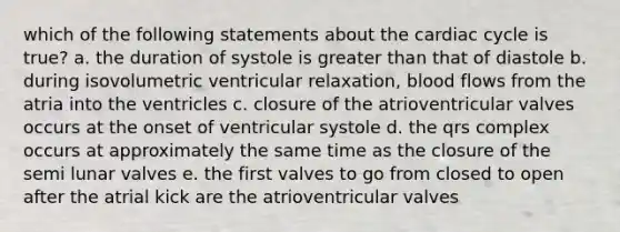 which of the following statements about the cardiac cycle is true? a. the duration of systole is greater than that of diastole b. during isovolumetric ventricular relaxation, blood flows from the atria into the ventricles c. closure of the atrioventricular valves occurs at the onset of ventricular systole d. the qrs complex occurs at approximately the same time as the closure of the semi lunar valves e. the first valves to go from closed to open after the atrial kick are the atrioventricular valves