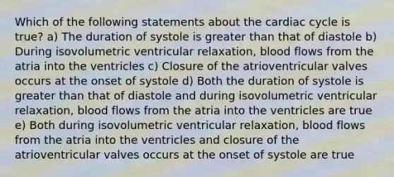 Which of the following statements about <a href='https://www.questionai.com/knowledge/k7EXTTtF9x-the-cardiac-cycle' class='anchor-knowledge'>the cardiac cycle</a> is true? a) The duration of systole is <a href='https://www.questionai.com/knowledge/ktgHnBD4o3-greater-than' class='anchor-knowledge'>greater than</a> that of diastole b) During isovolumetric ventricular relaxation, blood flows from the atria into the ventricles c) Closure of the atrioventricular valves occurs at the onset of systole d) Both the duration of systole is greater than that of diastole and during isovolumetric ventricular relaxation, blood flows from the atria into the ventricles are true e) Both during isovolumetric ventricular relaxation, blood flows from the atria into the ventricles and closure of the atrioventricular valves occurs at the onset of systole are true