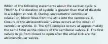 Which of the following statements about the cardiac cycle is TRUE? A. The duration of systole is greater than that of diastole in a subject at rest. B. During isovolumetric ventricular relaxation, blood flows from the atria into the ventricles. C. Closure of the atrioventricular valves occurs at the onset of ventricular systole. D. The QRS complex occurs at approximately the same time as the closure of the semilunar valves. E. The first valves to go from closed to open after the atrial kick are the atrioventricular valves.