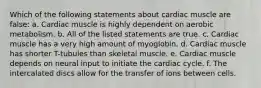 Which of the following statements about cardiac muscle are false: a. Cardiac muscle is highly dependent on aerobic metabolism. b. All of the listed statements are true. c. Cardiac muscle has a very high amount of myoglobin. d. Cardiac muscle has shorter T-tubules than skeletal muscle. e. Cardiac muscle depends on neural input to initiate the cardiac cycle. f. The intercalated discs allow for the transfer of ions between cells.