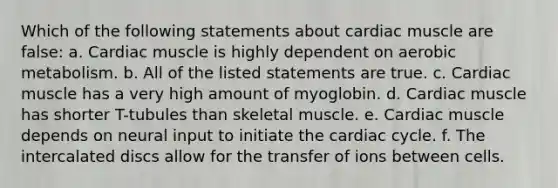 Which of the following statements about cardiac muscle are false: a. Cardiac muscle is highly dependent on aerobic metabolism. b. All of the listed statements are true. c. Cardiac muscle has a very high amount of myoglobin. d. Cardiac muscle has shorter T-tubules than skeletal muscle. e. Cardiac muscle depends on neural input to initiate the cardiac cycle. f. The intercalated discs allow for the transfer of ions between cells.