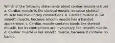 Which of the following statements about cardiac muscle is true? a. Cardiac muscle is like skeletal muscle, because skeletal muscle has involuntary contractions. b. Cardiac muscle is like smooth muscle, because smooth muscle has a banded appearance. c. Cardiac muscle contains bands like skeletal muscle, but its contractions are involuntary like smooth muscle. d. Cardiac muscle is like smooth muscle, because it contains no bands.