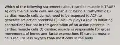 Which of the following statements about cardiac muscle is TRUE? A) only the SA node cells are capable of being autorhythmic B) cardiac muscle cells do not need to be exposed to ACh to generate an action potential C) Calcium plays a role in initiating contraction; but not in the generation of an action potential in cardiac muscle cells D) cardiac muscle is responsible for gross movements of bones and facial expressions E) cardiac muscle cells require less oxygen than most cells in the body