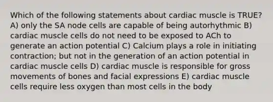 Which of the following statements about cardiac muscle is TRUE? A) only the SA node cells are capable of being autorhythmic B) cardiac muscle cells do not need to be exposed to ACh to generate an action potential C) Calcium plays a role in initiating contraction; but not in the generation of an action potential in cardiac muscle cells D) cardiac muscle is responsible for gross movements of bones and facial expressions E) cardiac muscle cells require less oxygen than most cells in the body