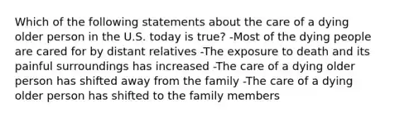 Which of the following statements about the care of a dying older person in the U.S. today is true? -Most of the dying people are cared for by distant relatives -The exposure to death and its painful surroundings has increased -The care of a dying older person has shifted away from the family -The care of a dying older person has shifted to the family members