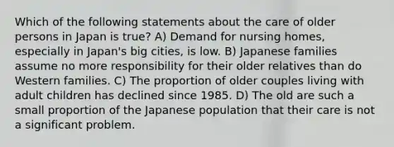 Which of the following statements about the care of older persons in Japan is true? A) Demand for nursing homes, especially in Japan's big cities, is low. B) Japanese families assume no more responsibility for their older relatives than do Western families. C) The proportion of older couples living with adult children has declined since 1985. D) The old are such a small proportion of the Japanese population that their care is not a significant problem.