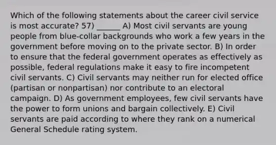 Which of the following statements about the career civil service is most accurate? 57) ______ A) Most civil servants are young people from blue-collar backgrounds who work a few years in the government before moving on to the private sector. B) In order to ensure that the federal government operates as effectively as possible, federal regulations make it easy to fire incompetent civil servants. C) Civil servants may neither run for elected office (partisan or nonpartisan) nor contribute to an electoral campaign. D) As government employees, few civil servants have the power to form unions and bargain collectively. E) Civil servants are paid according to where they rank on a numerical General Schedule rating system.