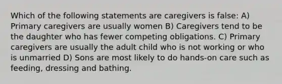 Which of the following statements are caregivers is false: A) Primary caregivers are usually women B) Caregivers tend to be the daughter who has fewer competing obligations. C) Primary caregivers are usually the adult child who is not working or who is unmarried D) Sons are most likely to do hands-on care such as feeding, dressing and bathing.