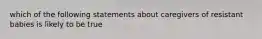 which of the following statements about caregivers of resistant babies is likely to be true