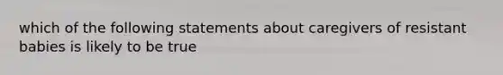 which of the following statements about caregivers of resistant babies is likely to be true