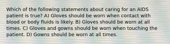 Which of the following statements about caring for an AIDS patient is true? A) Gloves should be worn when contact with blood or body fluids is likely. B) Gloves should be worn at all times. C) Gloves and gowns should be worn when touching the patient. D) Gowns should be worn at all times.