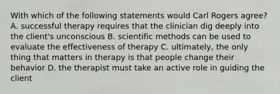 With which of the following statements would Carl Rogers agree? A. successful therapy requires that the clinician dig deeply into the client's unconscious B. scientific methods can be used to evaluate the effectiveness of therapy C. ultimately, the only thing that matters in therapy is that people change their behavior D. the therapist must take an active role in guiding the client