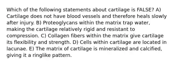 Which of the following statements about cartilage is FALSE? A) Cartilage does not have blood vessels and therefore heals slowly after injury. B) Proteoglycans within the matrix trap water, making the cartilage relatively rigid and resistant to compression. C) Collagen fibers within the matrix give cartilage its flexibility and strength. D) Cells within cartilage are located in lacunae. E) The matrix of cartilage is mineralized and calcified, giving it a ringlike pattern.