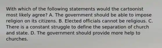 With which of the following statements would the cartoonist most likely agree? A. The government should be able to impose religion on its citizens. B. Elected officials cannot be religious. C. There is a constant struggle to define the separation of church and state. D. The government should provide more help to churches.