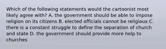 Which of the following statements would the cartoonist most likely agree with? A. the government should be able to impose religion on its citizens B. elected officials cannot be religious C. there is a constant struggle to define the separation of church and state D. the government should provide more help to churches