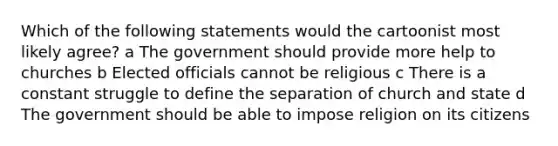 Which of the following statements would the cartoonist most likely agree? a The government should provide more help to churches b Elected officials cannot be religious c There is a constant struggle to define the separation of church and state d The government should be able to impose religion on its citizens