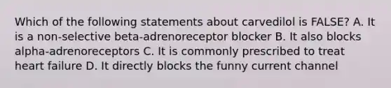 Which of the following statements about carvedilol is FALSE? A. It is a non-selective beta-adrenoreceptor blocker B. It also blocks alpha-adrenoreceptors C. It is commonly prescribed to treat heart failure D. It directly blocks the funny current channel