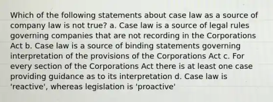 Which of the following statements about case law as a source of company law is not true? a. Case law is a source of legal rules governing companies that are not recording in the Corporations Act b. Case law is a source of binding statements governing interpretation of the provisions of the Corporations Act c. For every section of the Corporations Act there is at least one case providing guidance as to its interpretation d. Case law is 'reactive', whereas legislation is 'proactive'