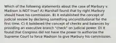 Which of the following statements about the case of Marbury v. Madison is NOT true? A) Marshall found that by right Marbury should have his commission. B) It established the concept of judicial review by declaring something unconstitutional for the first time. C) It bolstered the concept of checks and balances by providing an executive branch "check" on judicial power. D) It found that Congress did not have the power to authorize the Supreme Court to force Madison to give Marbury his commission.