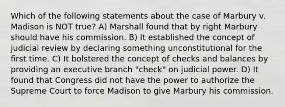 Which of the following statements about the case of Marbury v. Madison is NOT true? A) Marshall found that by right Marbury should have his commission. B) It established the concept of judicial review by declaring something unconstitutional for the first time. C) It bolstered the concept of checks and balances by providing an executive branch "check" on judicial power. D) It found that Congress did not have the power to authorize the Supreme Court to force Madison to give Marbury his commission.