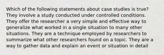 Which of the following statements about case studies is true? They involve a study conducted under controlled conditions. They offer the researcher a very simple and effective way to generalize what worked in a single situation to many other situations. They are a technique employed by researchers to summarize what other researchers found on a topic. They are a way to gather data and explain an event or situation in detail