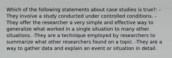 Which of the following statements about case studies is true?: -They involve a study conducted under controlled conditions. -They offer the researcher a very simple and effective way to generalize what worked in a single situation to many other situations. -They are a technique employed by researchers to summarize what other researchers found on a topic. -They are a way to gather data and explain an event or situation in detail.